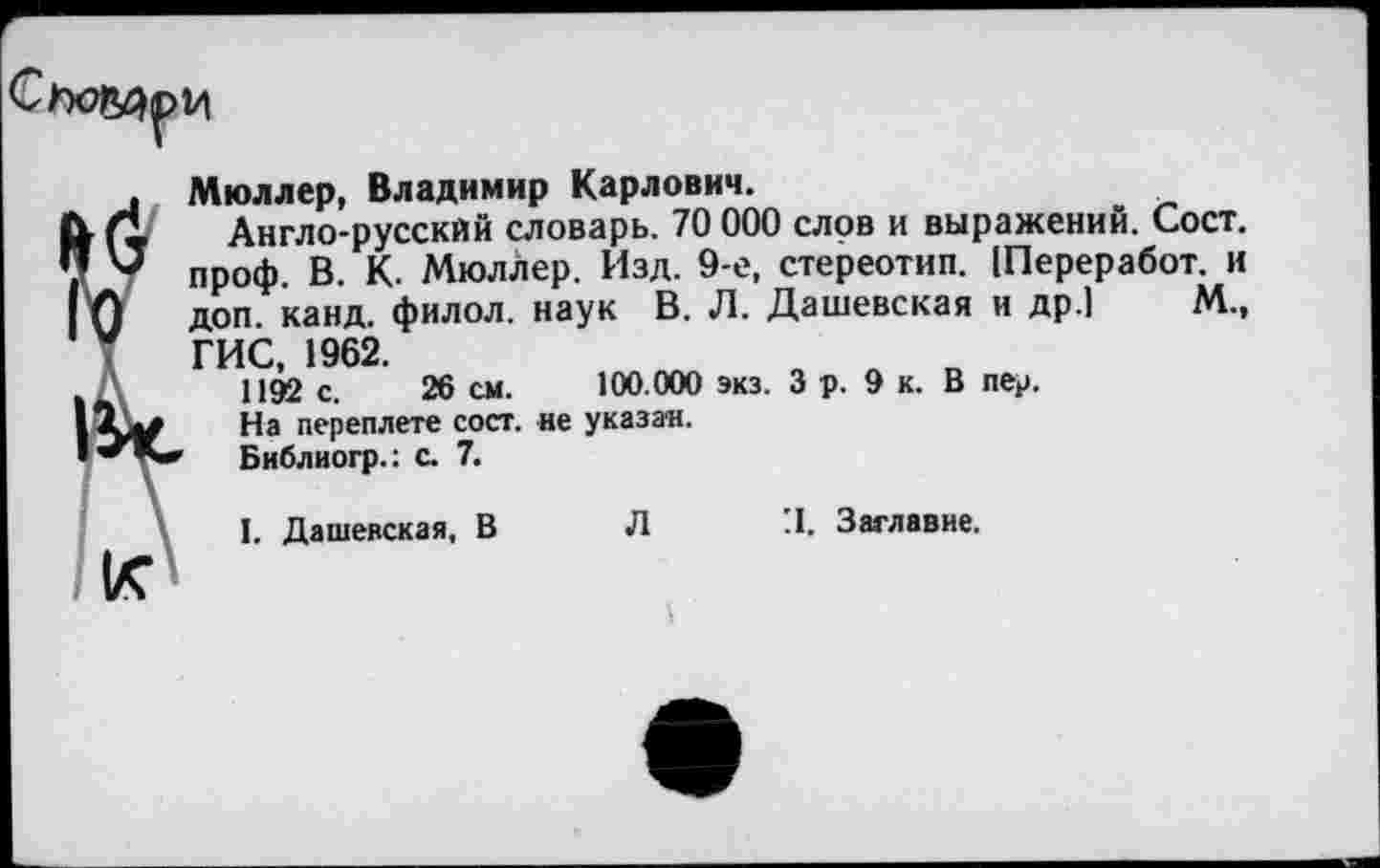 ﻿
Мюллер, Владимир Карлович.
Англо-русский словарь. 70 000 слов и выражений. Сост. проф. В. К. МюлЛер. Изд. 9-е, стереотип. (Переработ. и доп. канд. филол. наук В. Л. Дашевская и др.] М., ГИС, 1962.
1192 с. 26 см. 100.000 экз. Зр. Эк. В пер.
На переплете сост. не указан.
Библиогр.: с. 7.
I. Дашевская, В Л 'I. Заглавие.